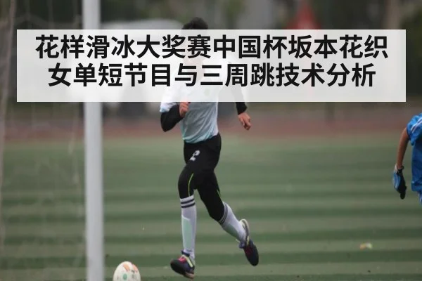 花样滑冰大奖赛中国杯坂本花织女单短节目与三周跳技术分析