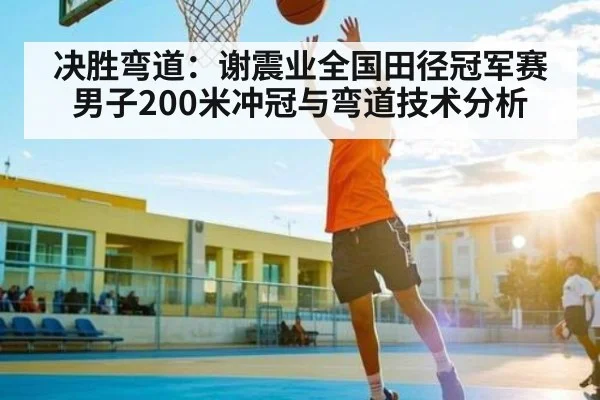 决胜弯道：谢震业全国田径冠军赛男子200米冲冠与弯道技术分析
