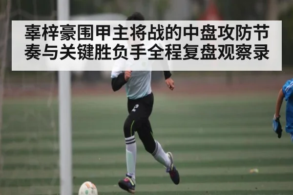 辜梓豪围甲主将战的中盘攻防节奏与关键胜负手全程复盘观察录